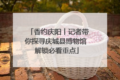 香约庆阳丨记者带你探寻庆城县博物馆 解锁必看重点