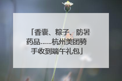 香囊、粽子、防暑药品……杭州美团骑手收到端午礼包