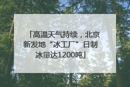 高温天气持续，北京新发地“冰工厂”日制冰量达1200吨