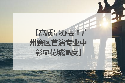 高质量办赛！广州赛区首演专业中彰显花城温度