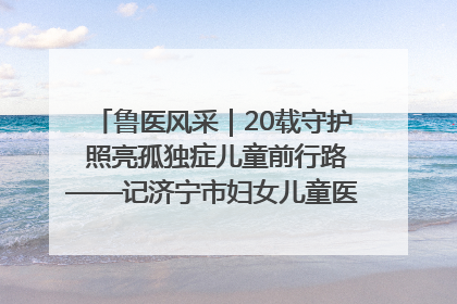 鲁医风采｜20载守护 照亮孤独症儿童前行路——记济宁市妇女儿童医院儿童康复中心主任、副主任技师赵淑珍