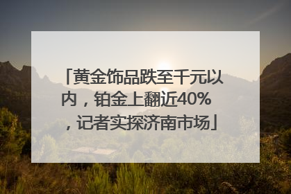黄金饰品跌至千元以内，铂金上翻近40%，记者实探济南市场