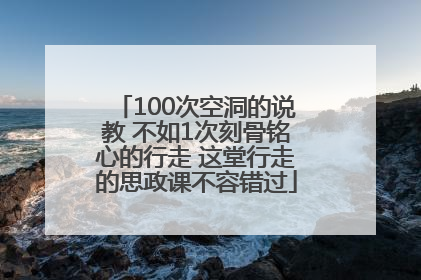 100次空洞的说教 不如1次刻骨铭心的行走 这堂行走的思政课不容错过