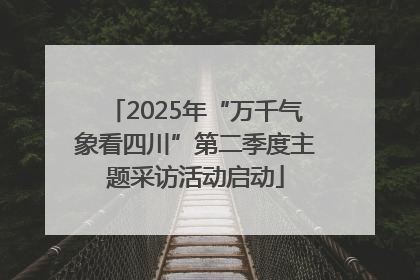 2025年“万千气象看四川”第二季度主题采访活动启动