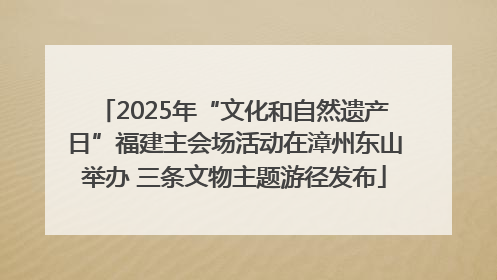 2025年“文化和自然遗产日”福建主会场活动在漳州东山举办 三条文物主题游径发布