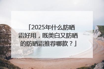 2025年什么防晒霜好用，既美白又防晒的防晒霜推荐哪款？
