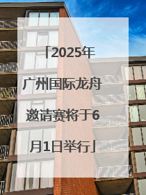 2025年广州国际龙舟邀请赛将于6月1日举行