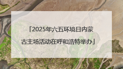 2025年六五环境日内蒙古主场活动在呼和浩特举办