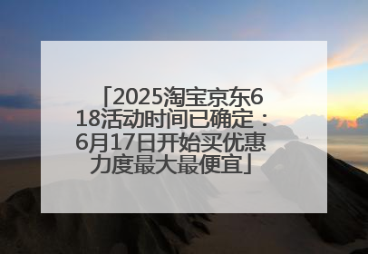 2025淘宝京东618活动时间已确定：6月17日开始买优惠力度最大最便宜