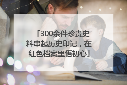300余件珍贵史料串起历史印记，在红色档案里悟初心