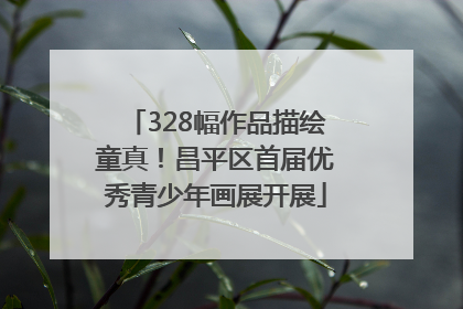 328幅作品描绘童真！昌平区首届优秀青少年画展开展
