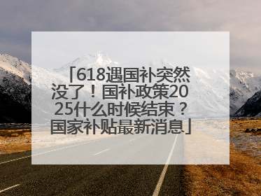 618遇国补突然没了！国补政策2025什么时候结束？国家补贴最新消息