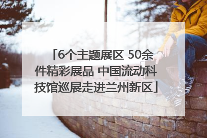 6个主题展区 50余件精彩展品 中国流动科技馆巡展走进兰州新区