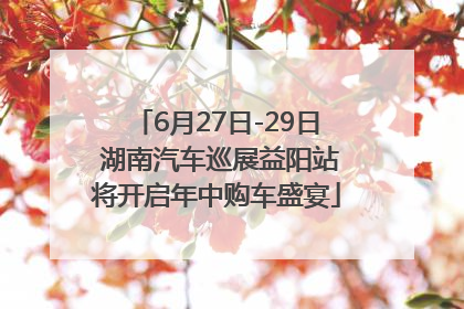 6月27日-29日 湖南汽车巡展益阳站将开启年中购车盛宴