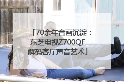 70余年音画沉淀：东芝电视Z700QF解码客厅声音艺术