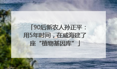 90后新农人孙正平：用5年时间，在威海建了座“植物基因库”