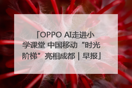 OPPO AI走进小学课堂 中国移动“时光阶梯”亮相成都｜早报